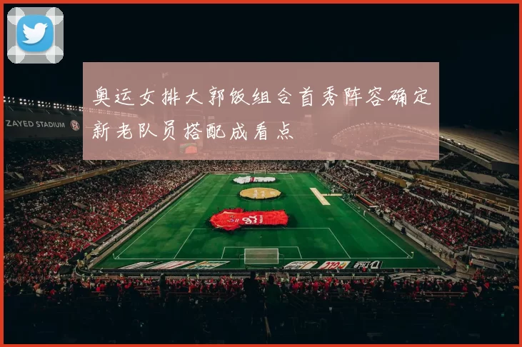 奥运女排大郭饭组合首秀阵容确定新老队员搭配成看点