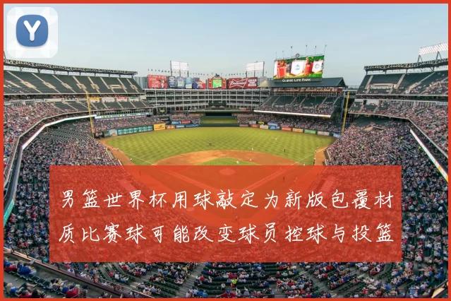 男篮世界杯用球敲定为新版包覆材质比赛球可能改变球员控球与投篮手感