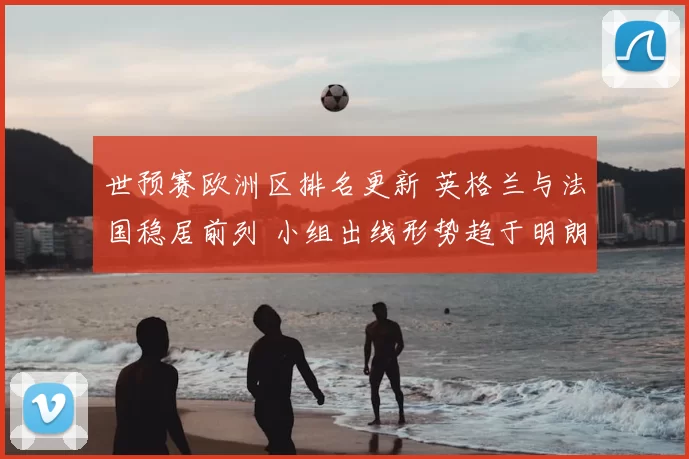 世预赛欧洲区排名更新 英格兰与法国稳居前列 小组出线形势趋于明朗