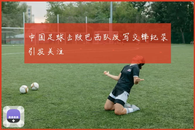 中国足球击败巴西队改写交锋纪录引发关注