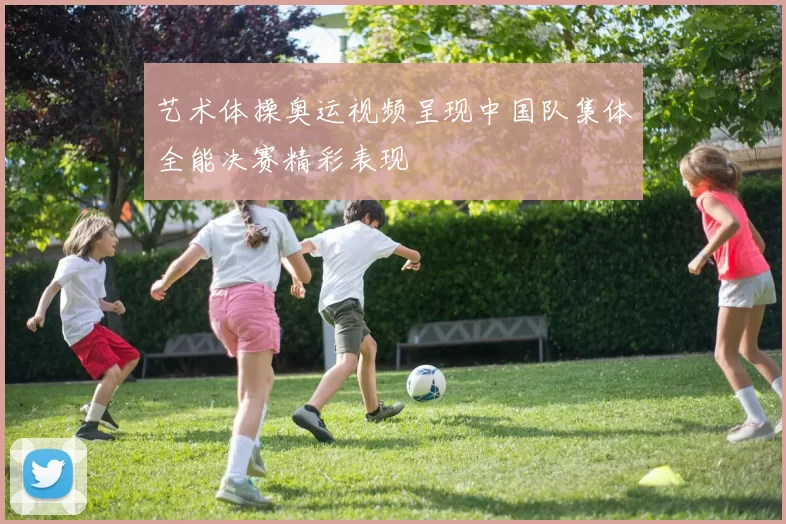 艺术体操奥运视频呈现中国队集体全能决赛精彩表现