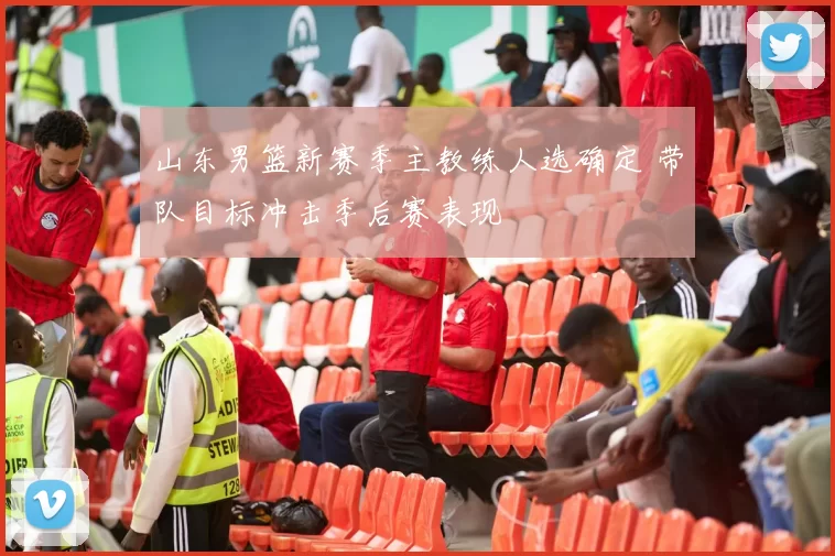 山东男篮新赛季主教练人选确定 带队目标冲击季后赛表现