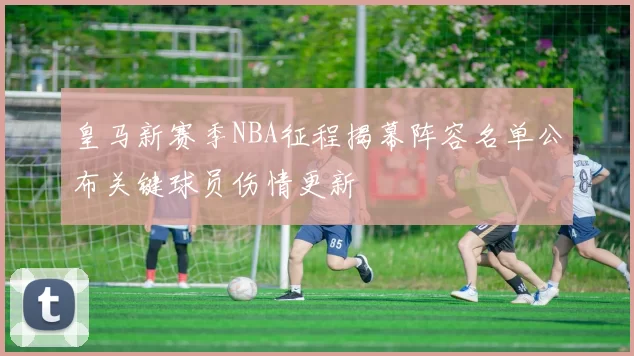 皇马新赛季NBA征程揭幕阵容名单公布关键球员伤情更新