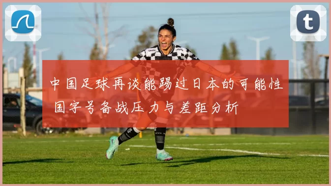 中国足球再谈能踢过日本的可能性 国字号备战压力与差距分析