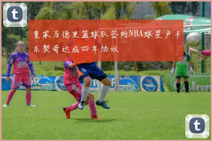 皇家马德里篮球队签约NBA球星卢卡东契奇达成四年协议