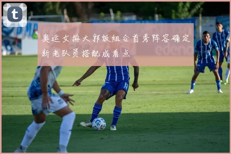 奥运女排大郭饭组合首秀阵容确定新老队员搭配成看点