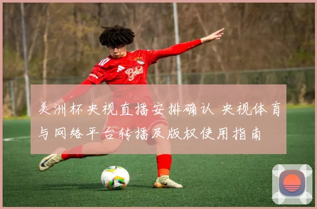 美洲杯央视直播安排确认 央视体育与网络平台转播及版权使用指南