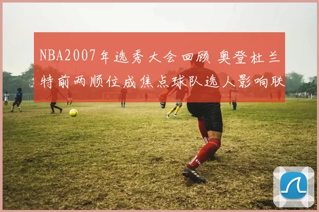 NBA2007年选秀大会回顾 奥登杜兰特前两顺位成焦点球队选人影响联盟格局