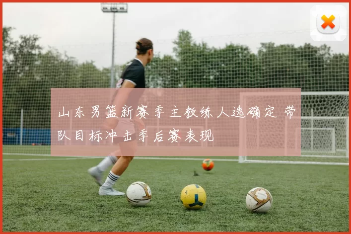 山东男篮新赛季主教练人选确定 带队目标冲击季后赛表现