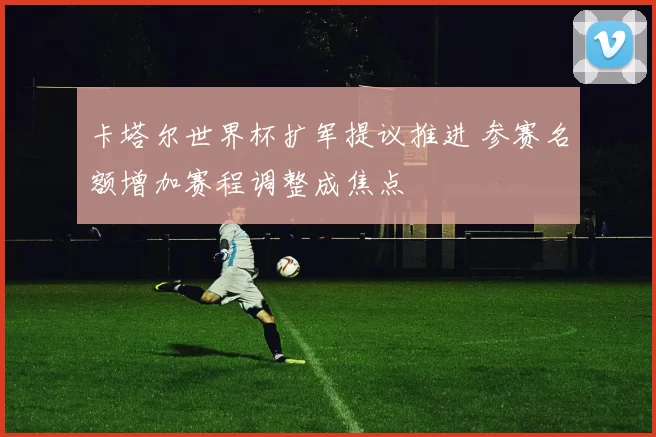 卡塔尔世界杯扩军提议推进 参赛名额增加赛程调整成焦点