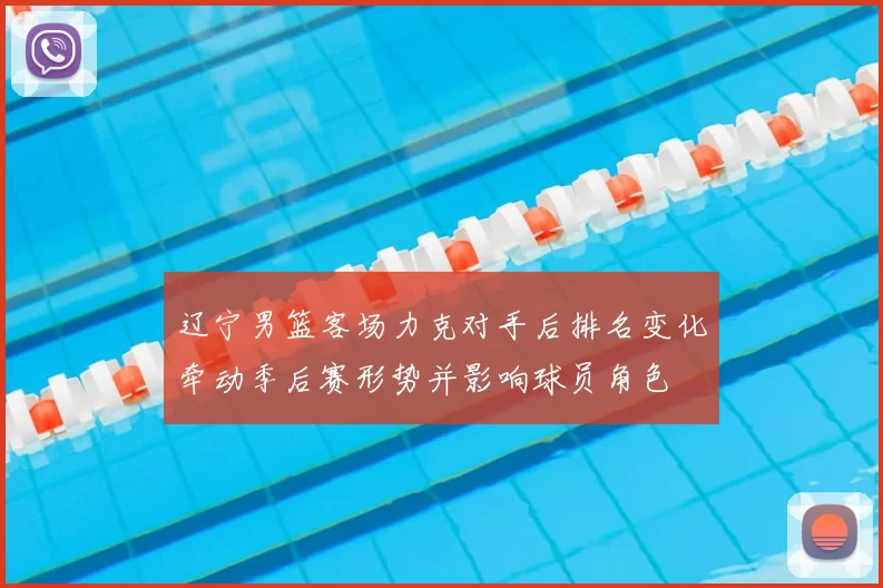 辽宁男篮客场力克对手后排名变化牵动季后赛形势并影响球员角色