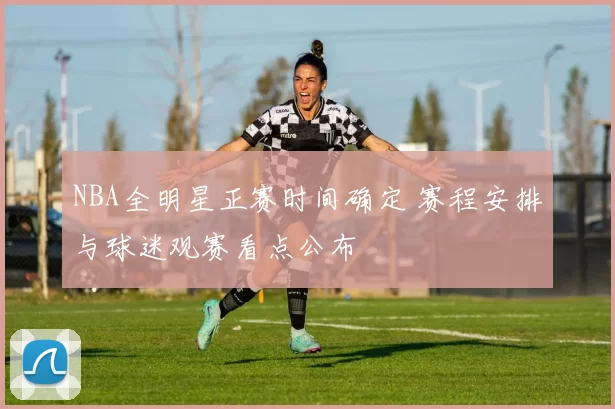 NBA全明星正赛时间确定 赛程安排与球迷观赛看点公布