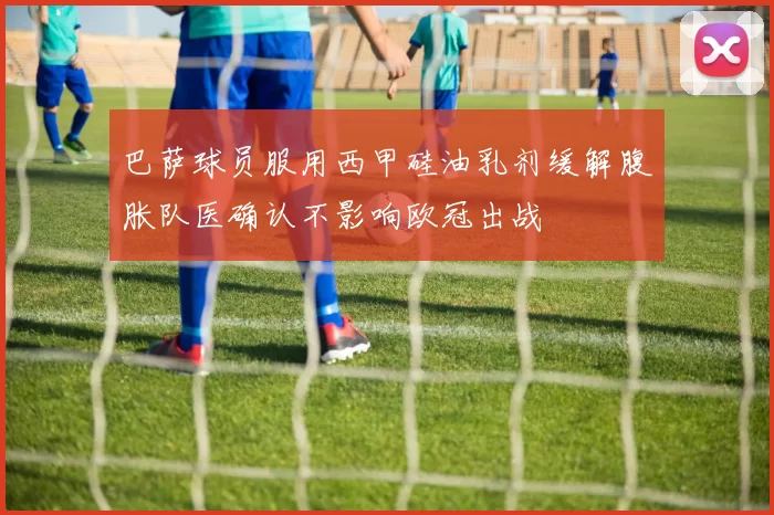 巴萨球员服用西甲硅油乳剂缓解腹胀队医确认不影响欧冠出战