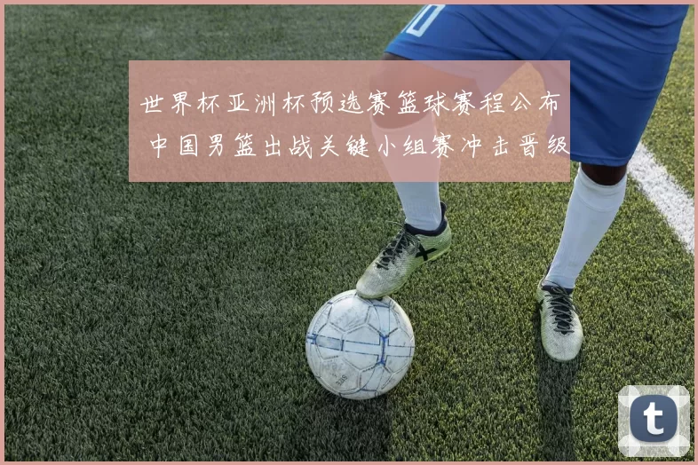 世界杯亚洲杯预选赛篮球赛程公布 中国男篮出战关键小组赛冲击晋级