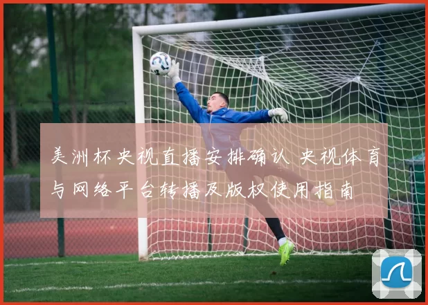 美洲杯央视直播安排确认 央视体育与网络平台转播及版权使用指南