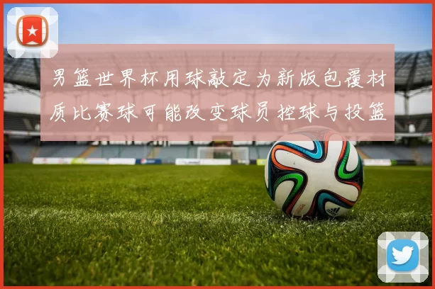 男篮世界杯用球敲定为新版包覆材质比赛球可能改变球员控球与投篮手感