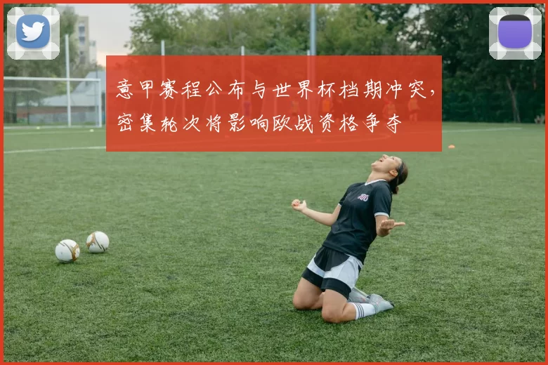 意甲赛程公布与世界杯档期冲突,密集轮次将影响欧战资格争夺