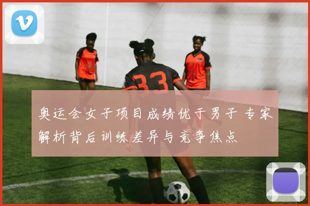 奥运会女子项目成绩优于男子 专家解析背后训练差异与竞争焦点