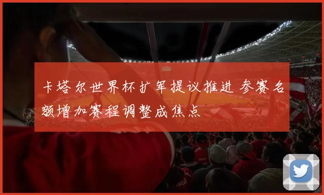 卡塔尔世界杯扩军提议推进 参赛名额增加赛程调整成焦点