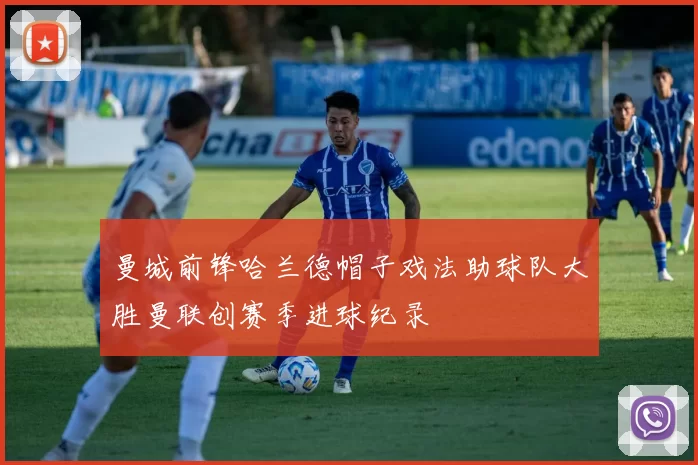 曼城前锋哈兰德帽子戏法助球队大胜曼联创赛季进球纪录