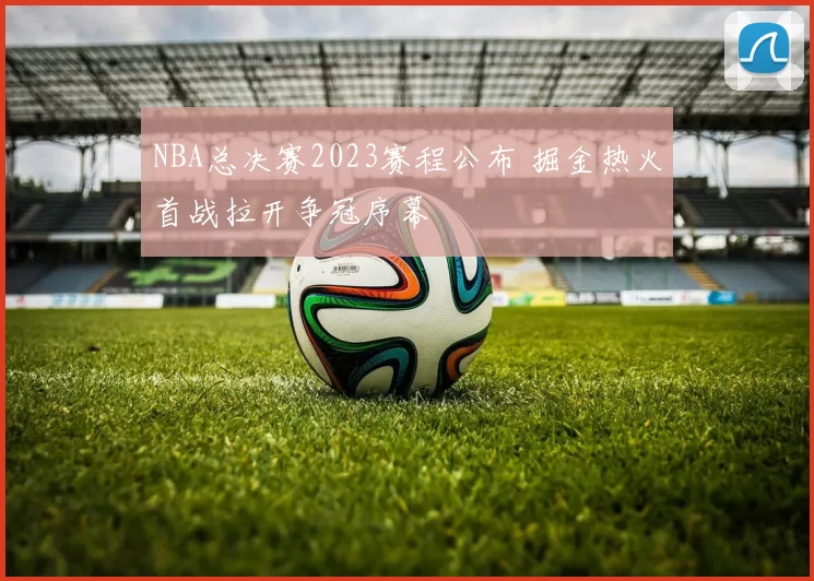NBA总决赛2023赛程公布 掘金热火首战拉开争冠序幕