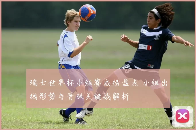 瑞士世界杯小组赛成绩盘点 小组出线形势与晋级关键战解析