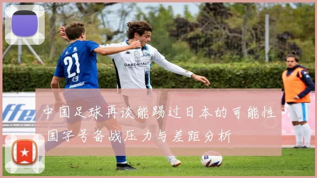 中国足球再谈能踢过日本的可能性 国字号备战压力与差距分析