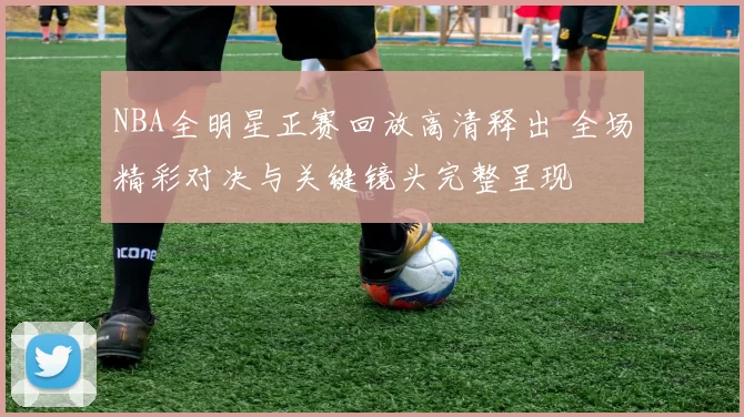 NBA全明星正赛回放高清释出 全场精彩对决与关键镜头完整呈现