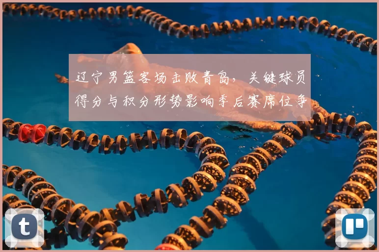 辽宁男篮客场击败青岛,关键球员得分与积分形势影响季后赛席位争夺