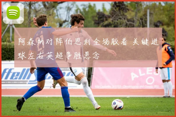 阿森纳对阵伯恩利全场胶着 关键进球左右英超争胜悬念