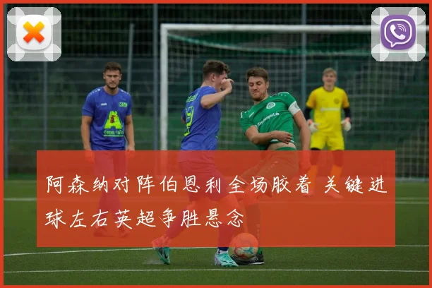 阿森纳对阵伯恩利全场胶着 关键进球左右英超争胜悬念
