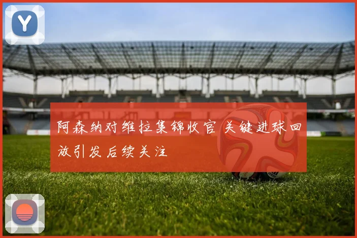 阿森纳对维拉集锦收官 关键进球回放引发后续关注