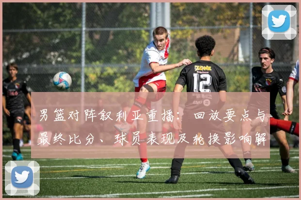 男篮对阵叙利亚重播：回放要点与最终比分、球员表现及轮换影响解读