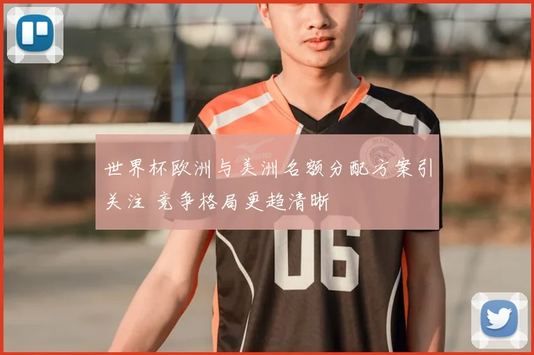 世界杯欧洲与美洲名额分配方案引关注 竞争格局更趋清晰
