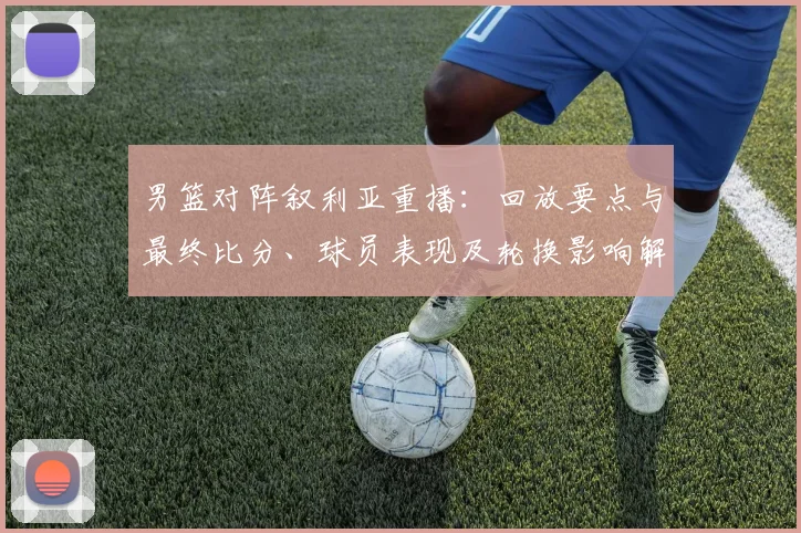 男篮对阵叙利亚重播：回放要点与最终比分、球员表现及轮换影响解读
