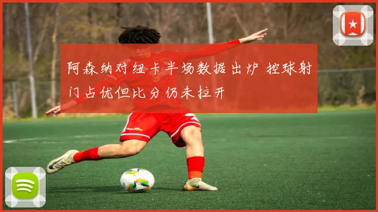 阿森纳对纽卡半场数据出炉 控球射门占优但比分仍未拉开