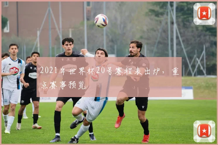 2021年世界杯20号赛程表出炉,重点赛事预览